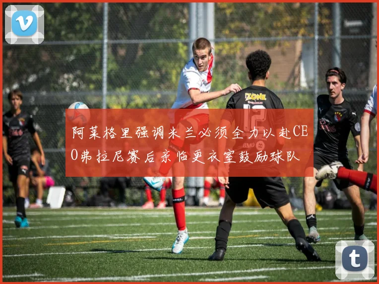 阿莱格里强调米兰必须全力以赴CEO弗拉尼赛后亲临更衣室鼓励球队