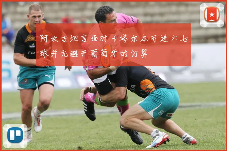 阿坎吉坦言面对卡塔尔本可进六七球并无避开葡萄牙的打算