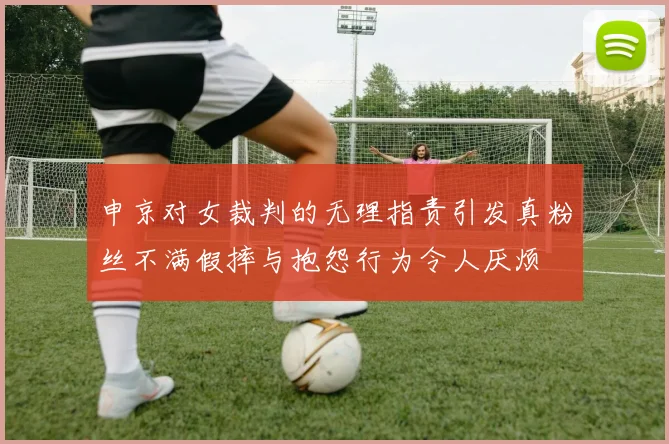 申京对女裁判的无理指责引发真粉丝不满假摔与抱怨行为令人厌烦