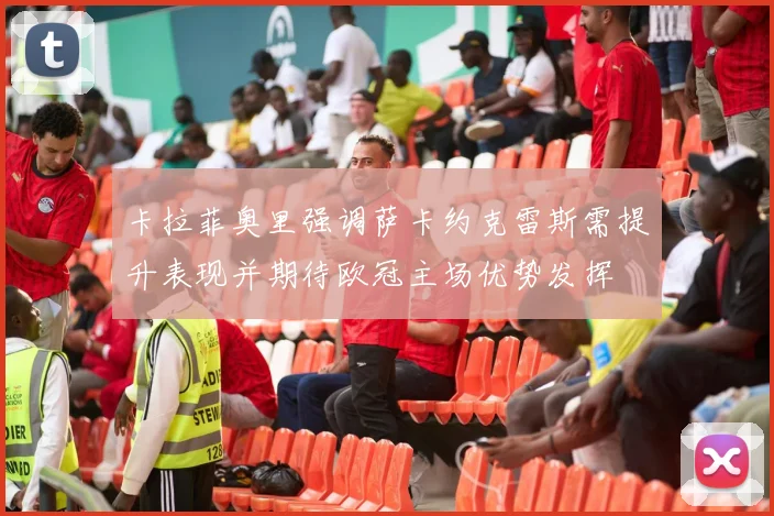 卡拉菲奥里强调萨卡约克雷斯需提升表现并期待欧冠主场优势发挥