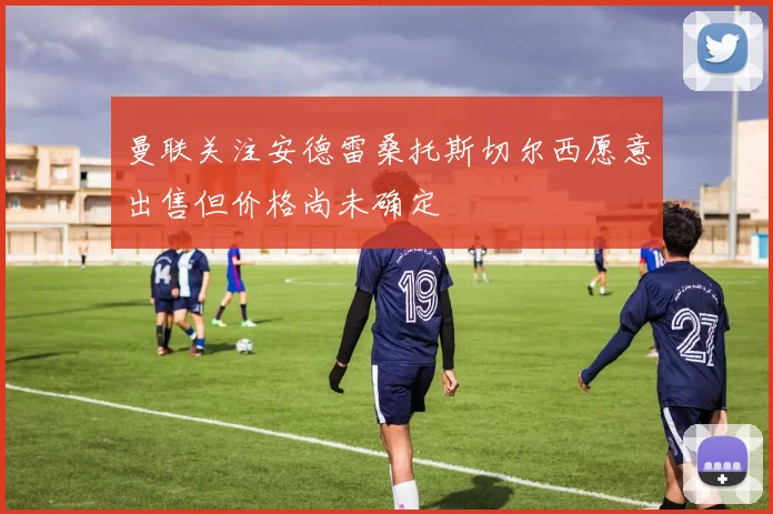 曼联关注安德雷桑托斯切尔西愿意出售但价格尚未确定