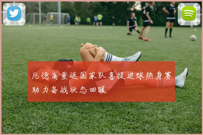 厄德高重返国家队喜提进球热身赛助力备战状态回暖