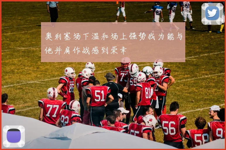奥利塞场下温和场上强势我为能与他并肩作战感到荣幸