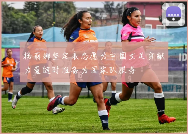 杨莉娜坚定表态愿为中国女足贡献力量随时准备为国家队服务