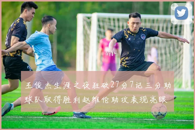 王俊杰生涯之夜狂砍27分7记三分助球队取得胜利赵维伦助攻表现亮眼