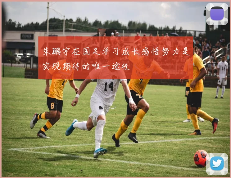朱鹏宇在国足学习成长感悟努力是实现期待的唯一途径