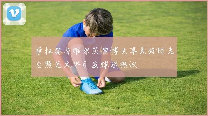 萨拉赫与维尔茨索博共享美好时光合照无文字引发球迷热议