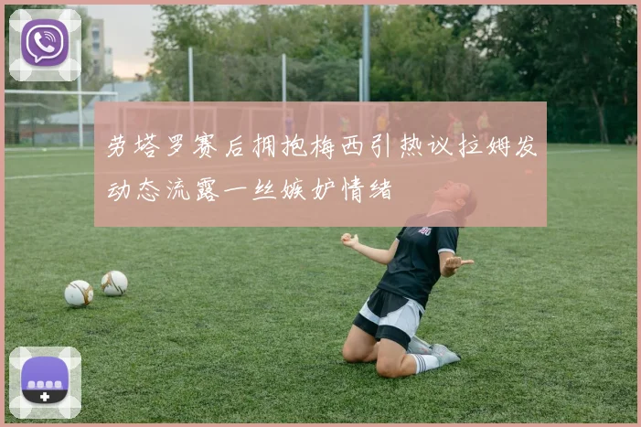 劳塔罗赛后拥抱梅西引热议拉姆发动态流露一丝嫉妒情绪