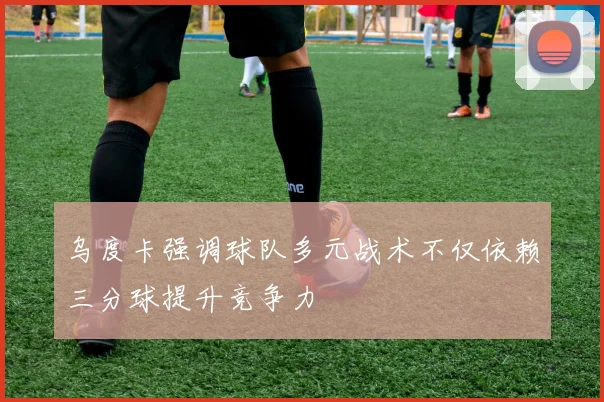 乌度卡强调球队多元战术不仅依赖三分球提升竞争力