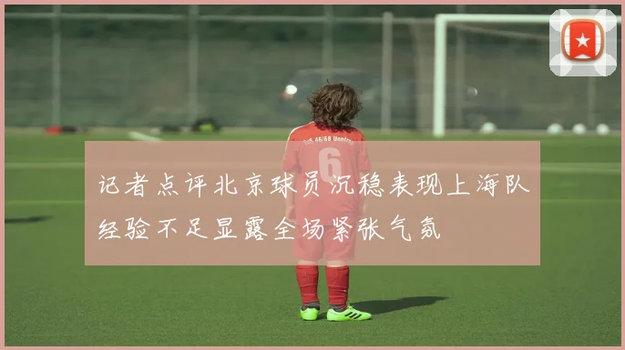 记者点评北京球员沉稳表现上海队经验不足显露全场紧张气氛