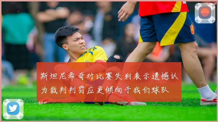 斯坦尼希奇对比赛失利表示遗憾认为裁判判罚应更倾向于我们球队