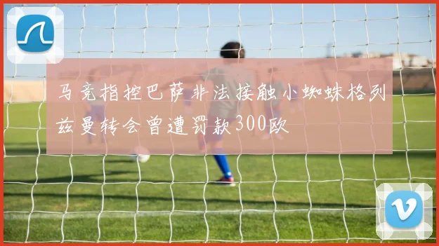 马竞指控巴萨非法接触小蜘蛛格列兹曼转会曾遭罚款300欧