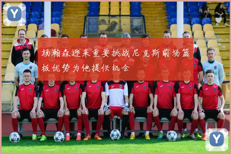 杨瀚森迎来重要挑战尼克斯前场篮板优势为他提供机会