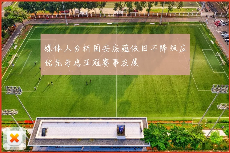 媒体人分析国安底蕴依旧不降级应优先考虑亚冠赛事发展