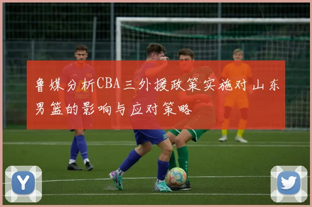 鲁媒分析CBA三外援政策实施对山东男篮的影响与应对策略