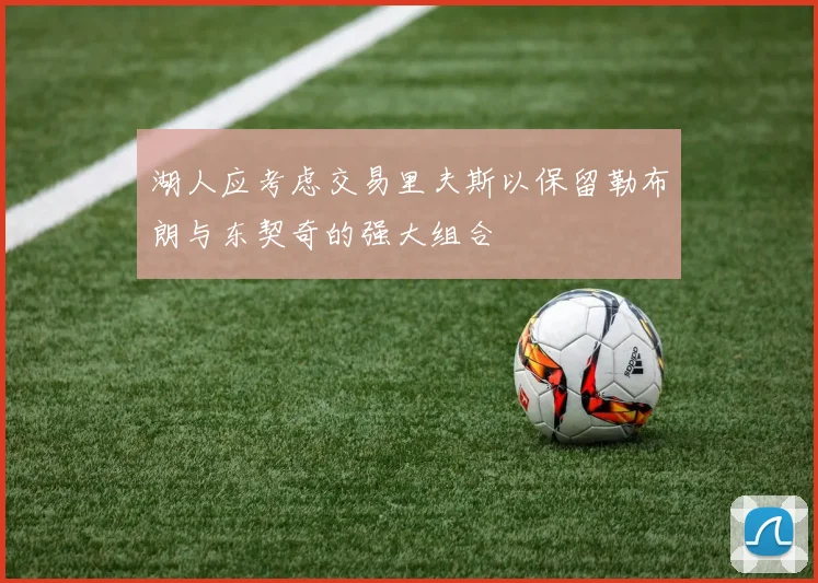 湖人应考虑交易里夫斯以保留勒布朗与东契奇的强大组合