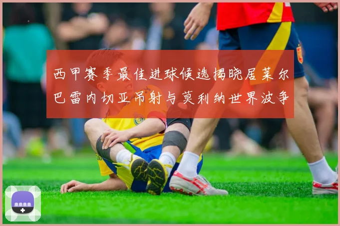西甲赛季最佳进球候选揭晓居莱尔巴雷内切亚吊射与莫利纳世界波争辉