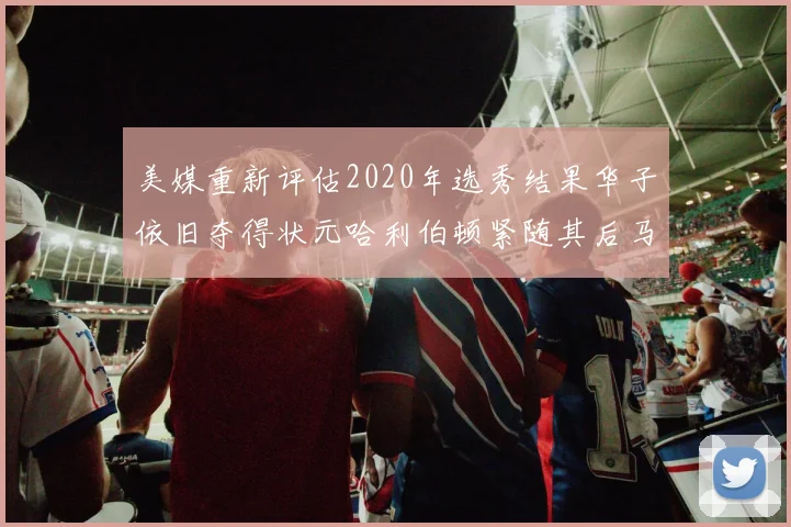 美媒重新评估2020年选秀结果华子依旧夺得状元哈利伯顿紧随其后马克西位列探花