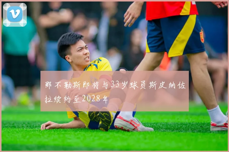 那不勒斯即将与33岁球员斯皮纳佐拉续约至2028年