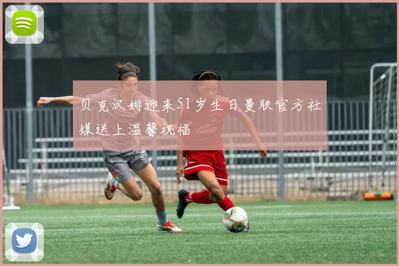 贝克汉姆迎来51岁生日曼联官方社媒送上温馨祝福