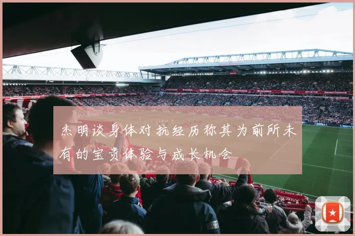 杰明谈身体对抗经历称其为前所未有的宝贵体验与成长机会