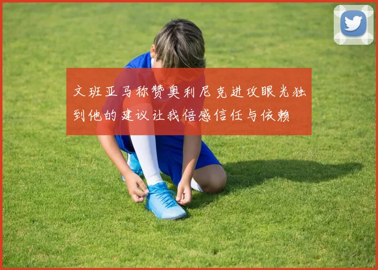 文班亚马称赞奥利尼克进攻眼光独到他的建议让我倍感信任与依赖