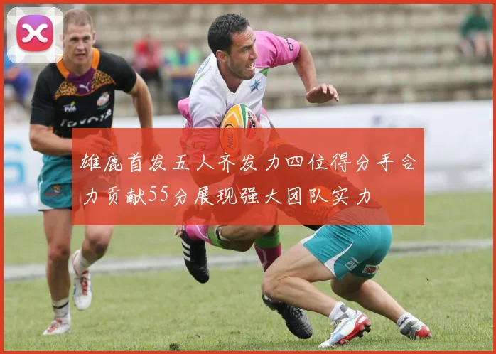 雄鹿首发五人齐发力四位得分手合力贡献55分展现强大团队实力