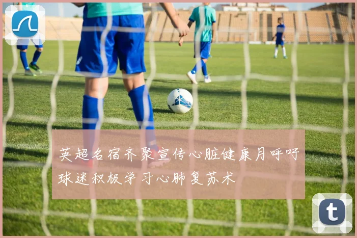 英超名宿齐聚宣传心脏健康月呼吁球迷积极学习心肺复苏术